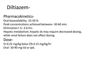 Diltiazem-
Pharmacokinetics-
Oral bioavailability- 25-50 %
Peak concentrations achieved between- 30-60 min.
Elimination t ½- 2-6 hrs.
Hepatic metabolism; hepatic ds may require decreased dosing,
while renal failure does not affect dosing.
Dose-
IV-0.25 mg/kg bolus f/b 0.15 mg/kg/hr
Oral- 30-90 mg tid or qid.
 