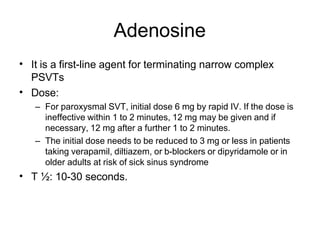 Adenosine
• It is a first-line agent for terminating narrow complex
PSVTs
Dose:
– For paroxysmal SVT, initial dose 6 mg by rapid IV. If the dose is
ineffective within 1 to 2 minutes, 12 mg may be given and if
necessary, 12 mg after a further 1 to 2 minutes.
– The initial dose needs to be reduced to 3 mg or less in patients
taking verapamil, diltiazem, or b-blockers or dipyridamole or in
older adults at risk of sick sinus syndrome
T ½: 10-30 seconds.
•
•
 