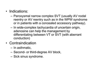 • Indications:
– Paroxysmal narrow complex SVT (usually AV nodal
reentry or AV reentry such as in the WPW syndrome
or in patients with a concealed accessory pathway).
– In wide-complex tachycardia of uncertain origin,
adenosine can help the management by
differentiating between VT or SVT (with aberrant
conduction)
• Contraindication
– In asthmatic,
– Second- or third-degree AV block,
– Sick sinus syndrome.
 
