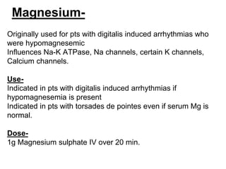 Magnesium-
Originally used for pts with digitalis induced arrhythmias who
were hypomagnesemic
Influences Na-K ATPase, Na channels, certain K channels,
Calcium channels.
Use-
Indicated in pts with digitalis induced arrhythmias if
hypomagnesemia is present
Indicated in pts with torsades de pointes even if serum Mg is
normal.
Dose-
1g Magnesium sulphate IV over 20 min.
 