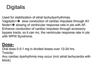 Digitalis
Used for stabilization of atrial tachydysrhythmias.
Vagolytic= slow conduction of cardiac impulses through AV
Node= slowing of ventricular response rate in pts with AF.
Enhance conduction of cardiac impulses through accessory
bypass tracts; so it can inc. the ventricular response rate in pts
with WPW Syndrome.
Dose-
Oral dose 0.5-1 mg in divided doses over 12-24 hrs.
Toxicity-
Any cardiac dysrhythmia may occur (m/c atrial tachycardia with
block)
 