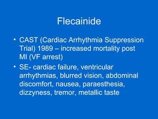 Flecainide CAST (Cardiac Arrhythmia Suppression Trial) 1989 – increased mortality post MI (VF arrest) SE- cardiac failure, ventricular arrhythmias, blurred vision, abdominal discomfort, nausea, paraesthesia, dizzyness, tremor, metallic taste 