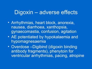 Digoxin – adverse effects Arrhythmias, heart block, anorexia, nausea, diarrhoea, xanthopsia, gynaecomastia, confusion, agitation  AE potentiated by hypokalaemia and hypomagnesaemia Overdose –Digibind (digoxin binding antibody fragments), phenytoin for ventricular arrhythmias, pacing, atropine  