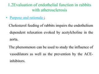 1.2Evaluation of endothelial function in rabbits
with atherosclerosis
• Purpose and rationale ;
Cholesterol feeding of rabbits impairs the endothelium
dependent relaxation evoked by acetylcholine in the
aorta.
The phenomenon can be used to study the influence of
vasodilators as well as the prevention by the ACE-
inhibitors.
 