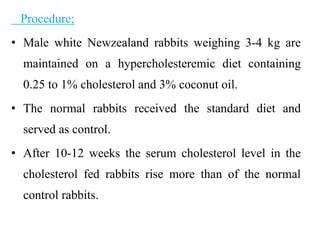 Procedure;
• Male white Newzealand rabbits weighing 3-4 kg are
maintained on a hypercholesteremic diet containing
0.25 to 1% cholesterol and 3% coconut oil.
• The normal rabbits received the standard diet and
served as control.
• After 10-12 weeks the serum cholesterol level in the
cholesterol fed rabbits rise more than of the normal
control rabbits.
 
