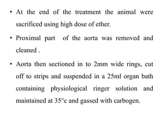 • At the end of the treatment the animal were
sacrificed using high dose of ether.
• Proximal part of the aorta was removed and
cleaned .
• Aorta then sectioned in to 2mm wide rings, cut
off to strips and suspended in a 25ml organ bath
containing physiological ringer solution and
maintained at 35°c and gassed with carbogen.
 