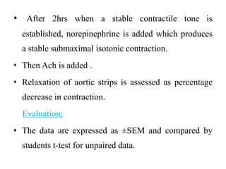 • After 2hrs when a stable contractile tone is
established, norepinephrine is added which produces
a stable submaximal isotonic contraction.
• Then Ach is added .
• Relaxation of aortic strips is assessed as percentage
decrease in contraction.
Evaluation;
• The data are expressed as ±SEM and compared by
students t-test for unpaired data.
 