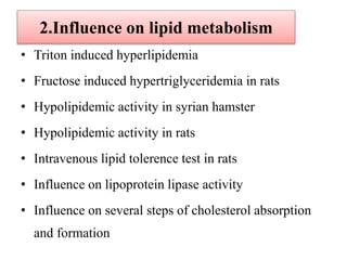 2.Influence on lipid metabolism
• Triton induced hyperlipidemia
• Fructose induced hypertriglyceridemia in rats
• Hypolipidemic activity in syrian hamster
• Hypolipidemic activity in rats
• Intravenous lipid tolerence test in rats
• Influence on lipoprotein lipase activity
• Influence on several steps of cholesterol absorption
and formation
 