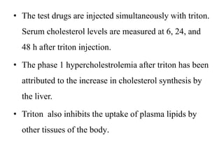 • The test drugs are injected simultaneously with triton.
Serum cholesterol levels are measured at 6, 24, and
48 h after triton injection.
• The phase 1 hypercholestrolemia after triton has been
attributed to the increase in cholesterol synthesis by
the liver.
• Triton also inhibits the uptake of plasma lipids by
other tissues of the body.
 