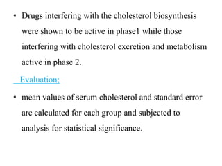• Drugs interfering with the cholesterol biosynthesis
were shown to be active in phase1 while those
interfering with cholesterol excretion and metabolism
active in phase 2.
Evaluation;
• mean values of serum cholesterol and standard error
are calculated for each group and subjected to
analysis for statistical significance.
 