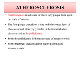 ATHEROSCLEROSIS
• Atherosclerosis is a disease in which fatty plaque build up in
the walls of arteries.
• The fatty plaque deposition is due to the increased level of
cholesterol and other triglycerides in the blood which is
characterized as hyperlipidemia.
• So the hyperlipidemia is the main cause of atherosclerosis.
• So the treatment include against hyperlipidemia and
atherosclerosis.
 