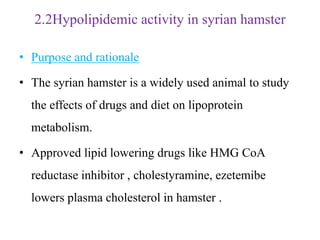 2.2Hypolipidemic activity in syrian hamster
• Purpose and rationale
• The syrian hamster is a widely used animal to study
the effects of drugs and diet on lipoprotein
metabolism.
• Approved lipid lowering drugs like HMG CoA
reductase inhibitor , cholestyramine, ezetemibe
lowers plasma cholesterol in hamster .
 