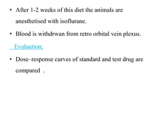 • After 1-2 weeks of this diet the animals are
anesthetised with isoflurane.
• Blood is withdrwan from retro orbital vein plexus.
Evaluation;
• Dose–response curves of standard and test drug are
compared .
 