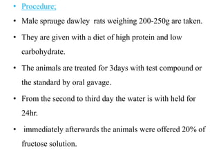 • Procedure;
• Male sprauge dawley rats weighing 200-250g are taken.
• They are given with a diet of high protein and low
carbohydrate.
• The animals are treated for 3days with test compound or
the standard by oral gavage.
• From the second to third day the water is with held for
24hr.
• immediately afterwards the animals were offered 20% of
fructose solution.
 