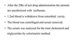 • After the 20hr of test drug administration the animals
are anesthetized with isoflurane.
• 1.2ml blood is withdrawn from retrorbital cavity.
• The blood was centrifuged and serum removed.
• The serum was analyzed for the total cholesterol and
triglycerides by colorimetric method.
 