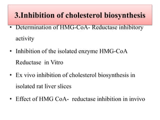 3.Inhibition of cholesterol biosynthesis
• Determination of HMG-CoA- Reductase inhibitory
activity
• Inhibition of the isolated enzyme HMG-CoA
Reductase in Vitro
• Ex vivo inhibition of cholesterol biosynthesis in
isolated rat liver slices
• Effect of HMG CoA- reductase inhibition in invivo
 