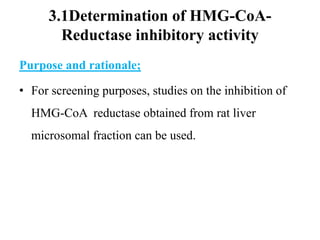 3.1Determination of HMG-CoA-
Reductase inhibitory activity
Purpose and rationale;
• For screening purposes, studies on the inhibition of
HMG-CoA reductase obtained from rat liver
microsomal fraction can be used.
 