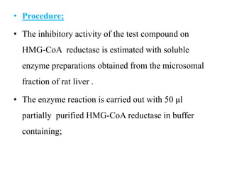 • Procedure;
• The inhibitory activity of the test compound on
HMG-CoA reductase is estimated with soluble
enzyme preparations obtained from the microsomal
fraction of rat liver .
• The enzyme reaction is carried out with 50 μl
partially purified HMG-CoA reductase in buffer
containing;
 
