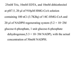 25mM Tris, 10mM EDTA, and 10mM dithiothreitol
at pH7.5, 20 μl of 910μM HMG-CoA solution
containing 100 nCi (3.7KBq) of 14C-HMG-CoA and
20 μl of NADPH regenerating system (5.2 × 10−2M
glucose-6-phosphate, 1 unit glucose-6-phosphate
dehydrogenase,5.3 × 10−3M NADP), with the actual
concentration of 50mM NADPH.
 
