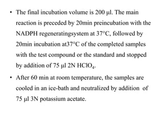 • The final incubation volume is 200 μl. The main
reaction is preceded by 20min preincubation with the
NADPH regeneratingsystem at 37°C, followed by
20min incubation at37°C of the completed samples
with the test compound or the standard and stopped
by addition of 75 μl 2N HClO4.
• After 60 min at room temperature, the samples are
cooled in an ice-bath and neutralized by addition of
75 μl 3N potassium acetate.
 