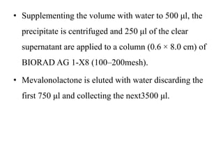 • Supplementing the volume with water to 500 μl, the
precipitate is centrifuged and 250 μl of the clear
supernatant are applied to a column (0.6 × 8.0 cm) of
BIORAD AG 1-X8 (100–200mesh).
• Mevalonolactone is eluted with water discarding the
first 750 μl and collecting the next3500 μl.
 
