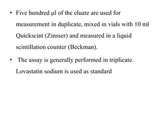• Five hundred μl of the eluate are used for
measurement in duplicate, mixed in vials with 10 ml
Quickscint (Zinsser) and measured in a liquid
scintillation counter (Beckman).
• The assay is generally performed in triplicate.
Lovastatin sodium is used as standard
 