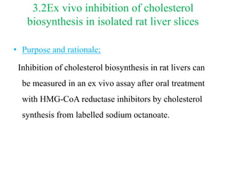 3.2Ex vivo inhibition of cholesterol
biosynthesis in isolated rat liver slices
• Purpose and rationale;
Inhibition of cholesterol biosynthesis in rat livers can
be measured in an ex vivo assay after oral treatment
with HMG-CoA reductase inhibitors by cholesterol
synthesis from labelled sodium octanoate.
 