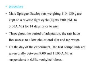 • procedure
• Male Sprague Dawley rats weighing 110–130 g are
kept on a reverse light cycle (lights 3:00 P.M. to
3:00A.M.) for 14 days prior to use.
• Throughout the period of adaptation, the rats have
free access to a low cholesterol diet and tap water.
• On the day of the experiment, the test compounds are
given orally between 9:00 and 11:00 A.M. as
suspensions in 0.5% methylcellulose.
 