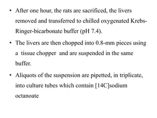 • After one hour, the rats are sacrificed, the livers
removed and transferred to chilled oxygenated Krebs-
Ringer-bicarbonate buffer (pH 7.4).
• The livers are then chopped into 0.8-mm pieces using
a tissue chopper and are suspended in the same
buffer.
• Aliquots of the suspension are pipetted, in triplicate,
into culture tubes which contain [14C]sodium
octanoate
 