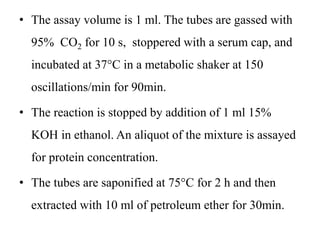 • The assay volume is 1 ml. The tubes are gassed with
95% CO2 for 10 s, stoppered with a serum cap, and
incubated at 37°C in a metabolic shaker at 150
oscillations/min for 90min.
• The reaction is stopped by addition of 1 ml 15%
KOH in ethanol. An aliquot of the mixture is assayed
for protein concentration.
• The tubes are saponified at 75°C for 2 h and then
extracted with 10 ml of petroleum ether for 30min.
 