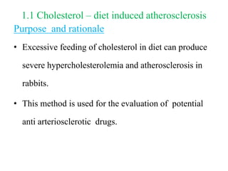 1.1 Cholesterol – diet induced atherosclerosis
Purpose and rationale
• Excessive feeding of cholesterol in diet can produce
severe hypercholesterolemia and atherosclerosis in
rabbits.
• This method is used for the evaluation of potential
anti arteriosclerotic drugs.
 