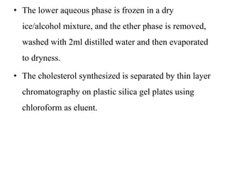 • The lower aqueous phase is frozen in a dry
ice/alcohol mixture, and the ether phase is removed,
washed with 2ml distilled water and then evaporated
to dryness.
• The cholesterol synthesized is separated by thin layer
chromatography on plastic silica gel plates using
chloroform as eluent.
 