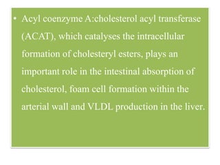 • Acyl coenzyme A:cholesterol acyl transferase
(ACAT), which catalyses the intracellular
formation of cholesteryl esters, plays an
important role in the intestinal absorption of
cholesterol, foam cell formation within the
arterial wall and VLDL production in the liver.
 