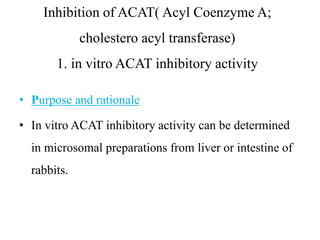 Inhibition of ACAT( Acyl Coenzyme A;
cholestero acyl transferase)
1. in vitro ACAT inhibitory activity
• Purpose and rationale
• In vitro ACAT inhibitory activity can be determined
in microsomal preparations from liver or intestine of
rabbits.
 