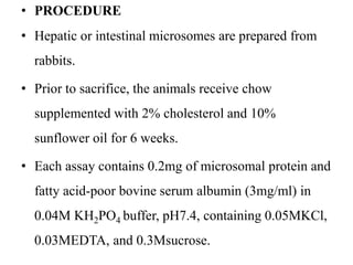 • PROCEDURE
• Hepatic or intestinal microsomes are prepared from
rabbits.
• Prior to sacrifice, the animals receive chow
supplemented with 2% cholesterol and 10%
sunflower oil for 6 weeks.
• Each assay contains 0.2mg of microsomal protein and
fatty acid-poor bovine serum albumin (3mg/ml) in
0.04M KH2PO4 buffer, pH7.4, containing 0.05MKCl,
0.03MEDTA, and 0.3Msucrose.
 