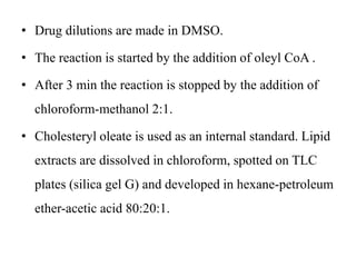 • Drug dilutions are made in DMSO.
• The reaction is started by the addition of oleyl CoA .
• After 3 min the reaction is stopped by the addition of
chloroform-methanol 2:1.
• Cholesteryl oleate is used as an internal standard. Lipid
extracts are dissolved in chloroform, spotted on TLC
plates (silica gel G) and developed in hexane-petroleum
ether-acetic acid 80:20:1.
 