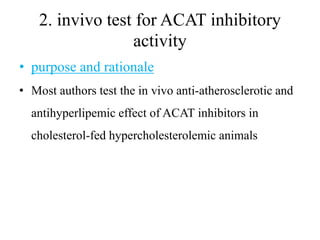 2. invivo test for ACAT inhibitory
activity
• purpose and rationale
• Most authors test the in vivo anti-atherosclerotic and
antihyperlipemic effect of ACAT inhibitors in
cholesterol-fed hypercholesterolemic animals
 