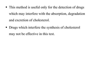  This method is useful only for the detection of drugs
which may interfere with the absorption, degradation
and excretion of cholesterol.
 Drugs which interfere the synthesis of cholesterol
may not be effective in this test.
 