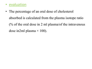 • evaluation
• The percentage of an oral dose of cholesterol
absorbed is calculated from the plasma isotope ratio
(% of the oral dose in 2 ml plasma/of the intravenous
dose in2ml plasma × 100).
 