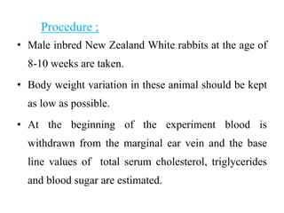 Procedure ;
• Male inbred New Zealand White rabbits at the age of
8-10 weeks are taken.
• Body weight variation in these animal should be kept
as low as possible.
• At the beginning of the experiment blood is
withdrawn from the marginal ear vein and the base
line values of total serum cholesterol, triglycerides
and blood sugar are estimated.
 