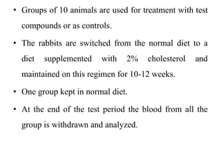 • Groups of 10 animals are used for treatment with test
compounds or as controls.
• The rabbits are switched from the normal diet to a
diet supplemented with 2% cholesterol and
maintained on this regimen for 10-12 weeks.
• One group kept in normal diet.
• At the end of the test period the blood from all the
group is withdrawn and analyzed.
 
