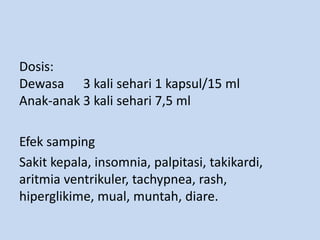 Dosis:
Dewasa 3 kali sehari 1 kapsul/15 ml
Anak-anak 3 kali sehari 7,5 ml
Efek samping
Sakit kepala, insomnia, palpitasi, takikardi,
aritmia ventrikuler, tachypnea, rash,
hiperglikime, mual, muntah, diare.
 
