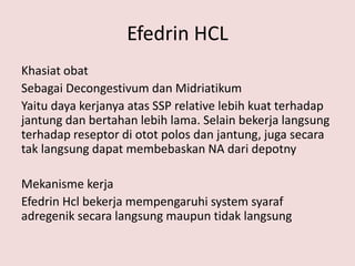 Efedrin HCL
Khasiat obat
Sebagai Decongestivum dan Midriatikum
Yaitu daya kerjanya atas SSP relative lebih kuat terhadap
jantung dan bertahan lebih lama. Selain bekerja langsung
terhadap reseptor di otot polos dan jantung, juga secara
tak langsung dapat membebaskan NA dari depotny
Mekanisme kerja
Efedrin Hcl bekerja mempengaruhi system syaraf
adregenik secara langsung maupun tidak langsung
 