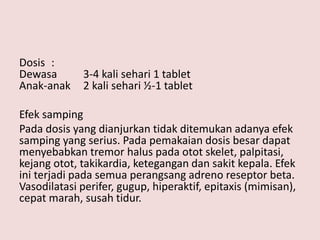 Dosis :
Dewasa 3-4 kali sehari 1 tablet
Anak-anak 2 kali sehari ½-1 tablet
Efek samping
Pada dosis yang dianjurkan tidak ditemukan adanya efek
samping yang serius. Pada pemakaian dosis besar dapat
menyebabkan tremor halus pada otot skelet, palpitasi,
kejang otot, takikardia, ketegangan dan sakit kepala. Efek
ini terjadi pada semua perangsang adreno reseptor beta.
Vasodilatasi perifer, gugup, hiperaktif, epitaxis (mimisan),
cepat marah, susah tidur.
 
