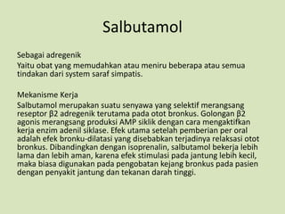 Salbutamol
Sebagai adregenik
Yaitu obat yang memudahkan atau meniru beberapa atau semua
tindakan dari system saraf simpatis.
Mekanisme Kerja
Salbutamol merupakan suatu senyawa yang selektif merangsang
reseptor β2 adregenik terutama pada otot bronkus. Golongan β2
agonis merangsang produksi AMP siklik dengan cara mengaktifkan
kerja enzim adenil siklase. Efek utama setelah pemberian per oral
adalah efek bronku-dilatasi yang disebabkan terjadinya relaksasi otot
bronkus. Dibandingkan dengan isoprenalin, salbutamol bekerja lebih
lama dan lebih aman, karena efek stimulasi pada jantung lebih kecil,
maka biasa digunakan pada pengobatan kejang bronkus pada pasien
dengan penyakit jantung dan tekanan darah tinggi.
 