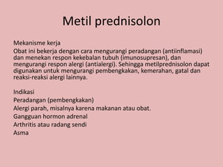 Metil prednisolon
Mekanisme kerja
Obat ini bekerja dengan cara mengurangi peradangan (antiinflamasi)
dan menekan respon kekebalan tubuh (imunosupresan), dan
mengurangi respon alergi (antialergi). Sehingga metilprednisolon dapat
digunakan untuk mengurangi pembengkakan, kemerahan, gatal dan
reaksi-reaksi alergi lainnya.
Indikasi
Peradangan (pembengkakan)
Alergi parah, misalnya karena makanan atau obat.
Gangguan hormon adrenal
Arthritis atau radang sendi
Asma
 