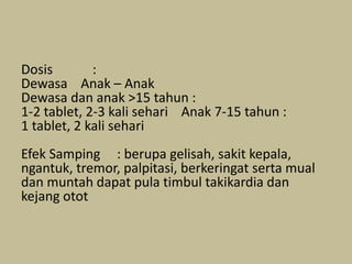 Dosis :
Dewasa Anak – Anak
Dewasa dan anak >15 tahun :
1-2 tablet, 2-3 kali sehari Anak 7-15 tahun :
1 tablet, 2 kali sehari
Efek Samping : berupa gelisah, sakit kepala,
ngantuk, tremor, palpitasi, berkeringat serta mual
dan muntah dapat pula timbul takikardia dan
kejang otot
 