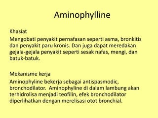 Aminophylline
Khasiat
Mengobati penyakit pernafasan seperti asma, bronkitis
dan penyakit paru kronis. Dan juga dapat meredakan
gejala-gejala penyakit seperti sesak nafas, mengi, dan
batuk-batuk.
Mekanisme kerja
Aminophyline bekerja sebagai antispasmodic,
bronchodilator. Aminophyline di dalam lambung akan
terhidrolisa menjadi teofilin, efek bronchodilator
diperlihatkan dengan merelisasi otot bronchial.
 