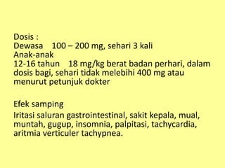 Dosis :
Dewasa 100 – 200 mg, sehari 3 kali
Anak-anak
12-16 tahun 18 mg/kg berat badan perhari, dalam
dosis bagi, sehari tidak melebihi 400 mg atau
menurut petunjuk dokter
Efek samping
Iritasi saluran gastrointestinal, sakit kepala, mual,
muntah, gugup, insomnia, palpitasi, tachycardia,
aritmia verticuler tachypnea.
 