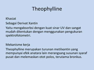 Theophylline
Khasiat
Sebagai Derivat Xantin
Yaitu mengabsorbsi dengan kuat sinar UV dan sangat
mudah ditentukan dengan menggunakan pengukuran
spektrofotometri.
Mekanisme kerja
Theophylline merupakan turunan metilxantin yang
mempunyai efek anatara lain merangsang susunan syaraf
pusat dan melemaskan otot polos, terutama bronkus.
 